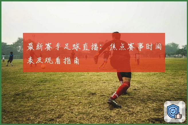 最新赛季足球直播：焦点赛事时间表及观看指南