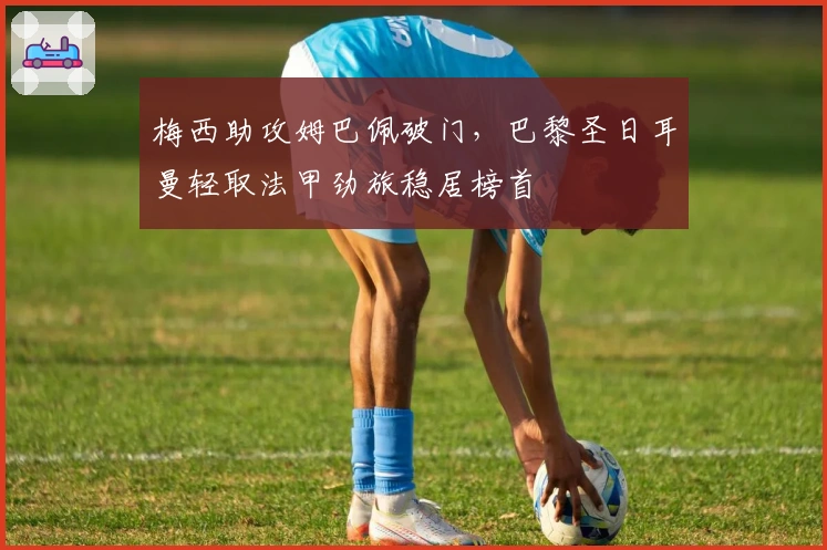 梅西助攻姆巴佩破门，巴黎圣日耳曼轻取法甲劲旅稳居榜首