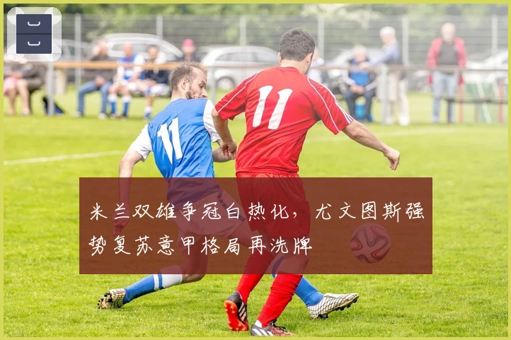 米兰双雄争冠白热化，尤文图斯强势复苏意甲格局再洗牌