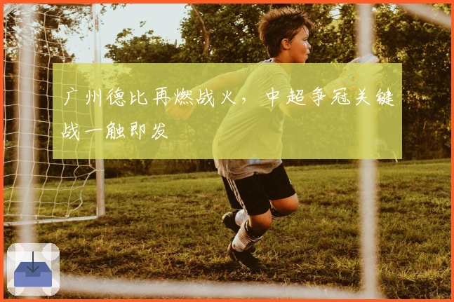 广州德比再燃战火，中超争冠关键战一触即发