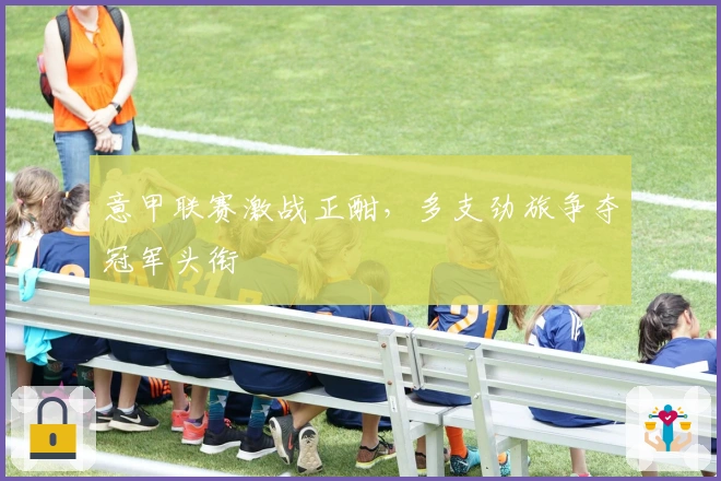 意甲联赛激战正酣，多支劲旅争夺冠军头衔