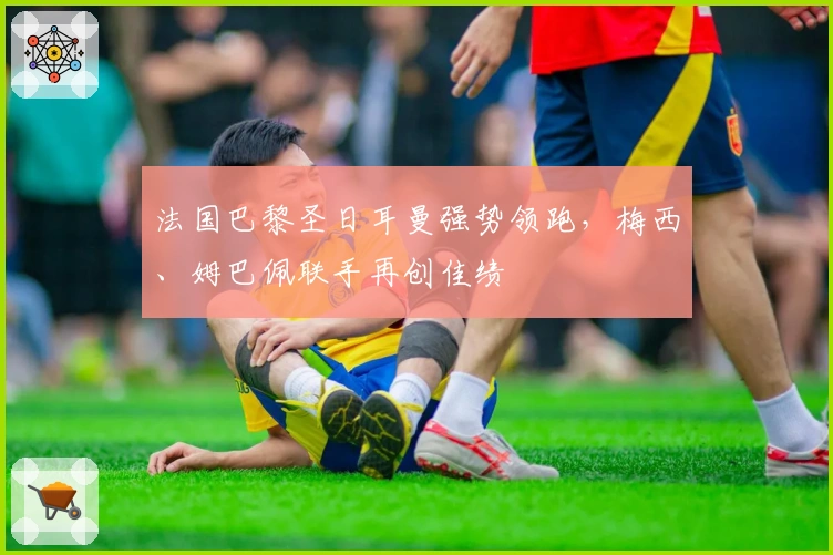 法国巴黎圣日耳曼强势领跑，梅西、姆巴佩联手再创佳绩