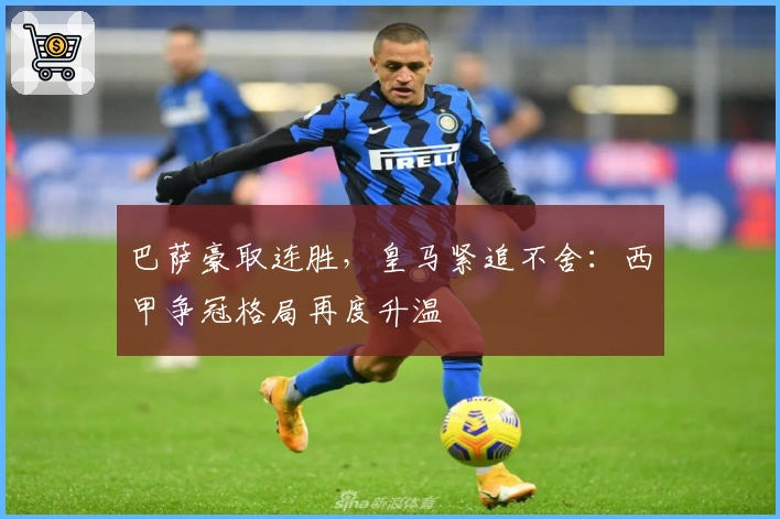 巴萨豪取连胜，皇马紧追不舍：西甲争冠格局再度升温