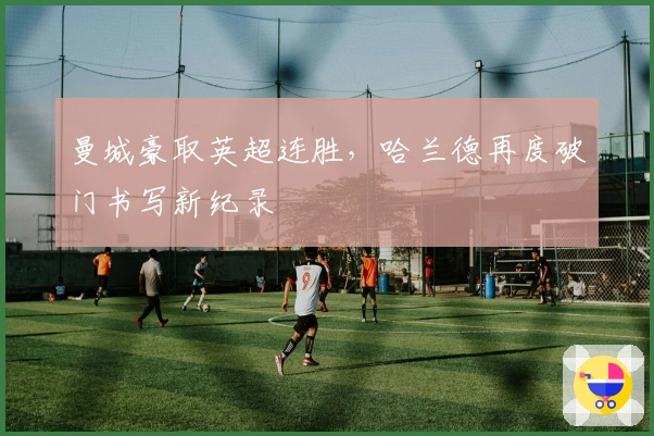 曼城豪取英超连胜，哈兰德再度破门书写新纪录